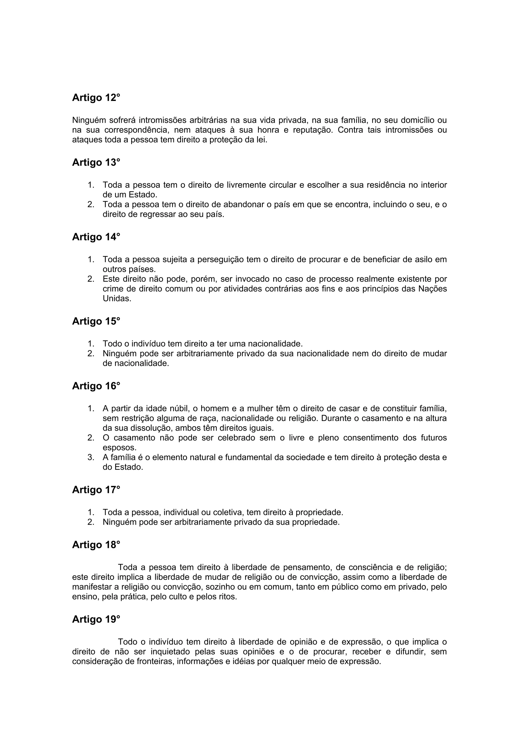 Artigo 12°

Ninguém sofrerá intromissões arbitrárias na sua vida privada, na sua família, no seu domicílio ou
na sua correspondência, nem ataques à sua honra e reputação. Contra tais intromissões ou
ataques toda a pessoa tem direito a proteção da lei.

Artigo 13°

   1. Toda a pessoa tem o direito de livremente circular e escolher a sua residência no interior
      de um Estado.
   2. Toda a pessoa tem o direito de abandonar o país em que se encontra, incluindo o seu, e o
      direito de regressar ao seu país.

Artigo 14°

   1. Toda a pessoa sujeita a perseguição tem o direito de procurar e de beneficiar de asilo em
      outros países.
   2. Este direito não pode, porém, ser invocado no caso de processo realmente existente por
      crime de direito comum ou por atividades contrárias aos fins e aos princípios das Nações
      Unidas.

Artigo 15°

   1. Todo o indivíduo tem direito a ter uma nacionalidade.
   2. Ninguém pode ser arbitrariamente privado da sua nacionalidade nem do direito de mudar
      de nacionalidade.

Artigo 16°

   1. A partir da idade núbil, o homem e a mulher têm o direito de casar e de constituir família,
      sem restrição alguma de raça, nacionalidade ou religião. Durante o casamento e na altura
      da sua dissolução, ambos têm direitos iguais.
   2. O casamento não pode ser celebrado sem o livre e pleno consentimento dos futuros
      esposos.
   3. A família é o elemento natural e fundamental da sociedade e tem direito à proteção desta e
      do Estado.

Artigo 17°

   1. Toda a pessoa, individual ou coletiva, tem direito à propriedade.
   2. Ninguém pode ser arbitrariamente privado da sua propriedade.

Artigo 18°

             Toda a pessoa tem direito à liberdade de pensamento, de consciência e de religião;
este direito implica a liberdade de mudar de religião ou de convicção, assim como a liberdade de
manifestar a religião ou convicção, sozinho ou em comum, tanto em público como em privado, pelo
ensino, pela prática, pelo culto e pelos ritos.

Artigo 19°

            Todo o indivíduo tem direito à liberdade de opinião e de expressão, o que implica o
direito de não ser inquietado pelas suas opiniões e o de procurar, receber e difundir, sem
consideração de fronteiras, informações e idéias por qualquer meio de expressão.
 