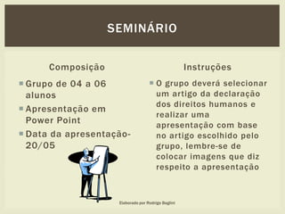Composição
 Grupo de 04 a 06
alunos
 Apresentação em
Power Point
 Data da apresentação-
20/05
Instruções
 O grupo deverá selecionar
um artigo da declaração
dos direitos humanos e
realizar uma
apresentação com base
no artigo escolhido pelo
grupo, lembre-se de
colocar imagens que diz
respeito a apresentação
SEMINÁRIO
Elaborado por Rodrigo Baglini
 