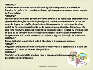 ARTIGO 1.º
Todos os seres humanos nascem livres e iguais em dignidade e em direitos.
Dotados de razão e de consciência, devem agir uns para com os outros em espírito
de fraternidade.
ARTIGO 2.º
Todos os seres humanos podem invocar os direitos e as liberdades proclamados na
presente Declaração, sem distinção alguma, nomeadamente de raça, de cor, de
sexo, de língua, de religião, de opinião política ou outra, de origem nacional ou
social, de fortuna, de nascimento ou de qualquer outra situação. Além disso, não
será feita nenhuma distinção fundada no estatuto político, jurídico ou internacional
do país ou do território da naturalidade da pessoa, seja esse país ou território
independente, sob tutela, autónomo ou sujeito a alguma limitação de soberania.
ARTIGO 3.º
Todo o indivíduo tem direito à vida, à liberdade e à segurança pessoal.
ARTIGO 4.º
Ninguém será mantido em escravatura ou em servidão; a escravatura e o trato dos
escravos, sob todas as formas, são proibidos.
ARTIGO 5.º
Ninguém será submetido a tortura nem a penas ou tratamentos cruéis,
desumanos ou degradantes.
Elaborado por Rodrigo Baglini
 