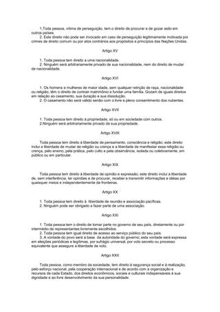 1.Toda pessoa, vítima de perseguição, tem o direito de procurar e de gozar asilo em
outros países.
2. Este direito não pode ser invocado em caso de perseguição legitimamente motivada por
crimes de direito comum ou por atos contrários aos propósitos e princípios das Nações Unidas.
Artigo XV
1. Toda pessoa tem direito a uma nacionalidade.
2. Ninguém será arbitrariamente privado de sua nacionalidade, nem do direito de mudar
de nacionalidade.
Artigo XVI
1. Os homens e mulheres de maior idade, sem qualquer retrição de raça, nacionalidade
ou religião, têm o direito de contrair matrimônio e fundar uma família. Gozam de iguais direitos
em relação ao casamento, sua duração e sua dissolução.
2. O casamento não será válido senão com o livre e pleno consentimento dos nubentes.
Artigo XVII
1. Toda pessoa tem direito à propriedade, só ou em sociedade com outros.
2.Ninguém será arbitrariamente privado de sua propriedade.
Artigo XVIII
Toda pessoa tem direito à liberdade de pensamento, consciência e religião; este direito
inclui a liberdade de mudar de religião ou crença e a liberdade de manifestar essa religião ou
crença, pelo ensino, pela prática, pelo culto e pela observância, isolada ou coletivamente, em
público ou em particular.
Artigo XIX
Toda pessoa tem direito à liberdade de opinião e expressão; este direito inclui a liberdade
de, sem interferência, ter opiniões e de procurar, receber e transmitir informações e idéias por
quaisquer meios e independentemente de fronteiras.
Artigo XX
1. Toda pessoa tem direito à liberdade de reunião e associação pacíficas.
2. Ninguém pode ser obrigado a fazer parte de uma associação.
Artigo XXI
1. Toda pessoa tem o direito de tomar parte no governo de seu país, diretamente ou por
intermédio de representantes livremente escolhidos.
2. Toda pessoa tem igual direito de acesso ao serviço público do seu país.
3. A vontade do povo será a base da autoridade do governo; esta vontade será expressa
em eleições periódicas e legítimas, por sufrágio universal, por voto secreto ou processo
equivalente que assegure a liberdade de voto.
Artigo XXII
Toda pessoa, como membro da sociedade, tem direito à segurança social e à realização,
pelo esforço nacional, pela cooperação internacional e de acordo com a organização e
recursos de cada Estado, dos direitos econômicos, sociais e culturais indispensáveis à sua
dignidade e ao livre desenvolvimento da sua personalidade.
 