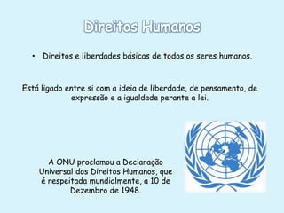 • Direitos e liberdades básicas de todos os seres humanos.

Está ligado entre si com a ideia de liberdade, de pensamento, de
expressão e a igualdade perante a lei.

A ONU proclamou a Declaração
Universal dos Direitos Humanos, que
é respeitada mundialmente, a 10 de
Dezembro de 1948.

 