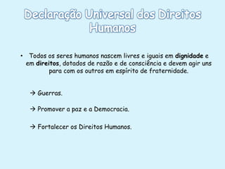 • Todos os seres humanos nascem livres e iguais em dignidade e
em direitos, dotados de razão e de consciência e devem agir uns
para com os outros em espírito de fraternidade.
 Guerras.

 Promover a paz e a Democracia.
 Fortalecer os Direitos Humanos.

 