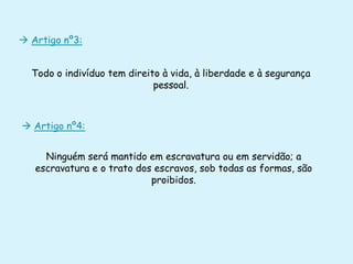  Artigo nº3:
Todo o indivíduo tem direito à vida, à liberdade e à segurança
pessoal.

 Artigo nº4:
Ninguém será mantido em escravatura ou em servidão; a
escravatura e o trato dos escravos, sob todas as formas, são
proibidos.

 