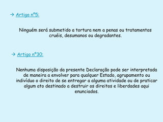  Artigo nº5:
Ninguém será submetido a tortura nem a penas ou tratamentos
cruéis, desumanos ou degradantes.

 Artigo nº30:

Nenhuma disposição da presente Declaração pode ser interpretada
de maneira a envolver para qualquer Estado, agrupamento ou
indivíduo o direito de se entregar a alguma atividade ou de praticar
algum ato destinado a destruir os direitos e liberdades aqui
enunciados.

 