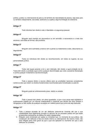 político, jurídico ou internacional do país ou do território da naturalidade da pessoa, seja esse país
ou território independente, sob tutela, autônomo ou sujeito a alguma limitação de soberania.
Artigo 3°
Todo indivíduo tem direito à vida, à liberdade e à segurança pessoal.
Artigo 4°
Ninguém será mantido em escravatura ou em servidão; a escravatura e o trato dos
escravos, sob todas as formas, são proibidos.
Artigo 5°
Ninguém será submetido a tortura nem a penas ou tratamentos cruéis, desumanos ou
degradantes.
Artigo 6°
Todos os indivíduos têm direito ao reconhecimento, em todos os lugares, da sua
personalidade jurídica.
Artigo 7°
Todos são iguais perante a lei e, sem distinção, têm direito a igual proteção da lei.
Todos têm direito a proteção igual contra qualquer discriminação que viole a presente Declaração
e contra qualquer incitamento a tal discriminação.
Artigo 8°
Toda a pessoa direito a recurso efetivo para as jurisdições nacionais competentes
contra os atos que violem os direitos fundamentais reconhecidos pela Constituição ou pela lei.
Artigo 9°
Ninguém pode ser arbitrariamente preso, detido ou exilado.
Artigo 10°
Toda a pessoa tem direito, em plena igualdade, a que a sua causa seja eqüitativa e
publicamente julgada por um tribunal independente e imparcial que decida dos seus direitos e
obrigações ou das razões de qualquer acusação em matéria penal que contra ela seja deduzida.
Artigo 11°
1. Toda a pessoa acusada de um ato delituoso presume-se inocente até que a sua
culpabilidade fique legalmente provada no decurso de um processo público em que todas
as garantias necessárias de defesa lhe sejam asseguradas.
2. Ninguém será condenado por ações ou omissões que, no momento da sua prática, não
constituíam ato delituoso à face do direito interno ou internacional. Do mesmo modo, não
será infligida pena mais grave do que a que era aplicável no momento em que o acto
delituoso foi cometido.
 