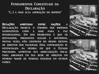 Fundamentos Conceituais da
Declaração
“(…) a mais alta aspiração do homem;”
Relações amistosas entre nações: a
Declaração projeta o término dos impérios
geopolíticos como a base para a paz
internacional. Um dos problemas é que os
refugiados, imigrantes ilegais e apátridas,
muitas vezes, não usufruem do mesmo sistema
de direitos dos nacionais. Essa contradição se
potencializa na medida em que o Estado
precisaria aumentar sua arrecadação fiscal
para abranger em sua rede de direitos um
número maior de pessoas nascidas em outros
países.
 