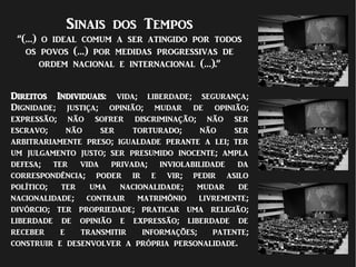 Sinais dos Tempos
“(…) o ideal comum a ser atingido por todos
os povos (…) por medidas progressivas de
ordem nacional e internacional (…).”
Direitos Individuais: vida; liberdade; segurança;
Dignidade; justiça; opinião; mudar de opinião;
expressão; não sofrer discriminação; não ser
escravo; não ser torturado; não ser
arbitrariamente preso; igualdade perante a lei; ter
um julgamento justo; ser presumido inocente; ampla
defesa; ter vida privada; inviolabilidade da
correspondência; poder ir e vir; pedir asilo
político; ter uma nacionalidade; mudar de
nacionalidade; contrair matrimônio livremente;
divórcio; ter propriedade; praticar uma religião;
liberdade de opinião e expressão; liberdade de
receber e transmitir informações; patente;
construir e desenvolver a própria personalidade.
 