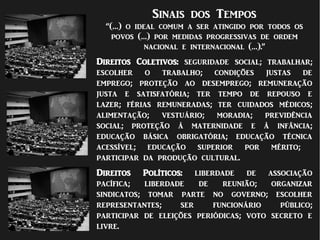 Sinais dos Tempos
“(…) o ideal comum a ser atingido por todos os
povos (…) por medidas progressivas de ordem
nacional e internacional (…).”
Direitos Coletivos: seguridade social; trabalhar;
escolher o trabalho; condições justas de
emprego; proteção ao desemprego; remuneração
justa e satisfatória; ter tempo de repouso e
lazer; férias remuneradas; ter cuidados médicos;
alimentação; vestuário; moradia; previdência
social; proteção à maternidade e à infância;
educação básica obrigatória; educação técnica
acessível; educação superior por mérito;
participar da produção cultural.
Direitos Políticos: liberdade de associação
pacífica; liberdade de reunião; organizar
sindicatos; tomar parte no governo; escolher
representantes; ser funcionário público;
participar de eleições periódicas; voto secreto e
livre.
 