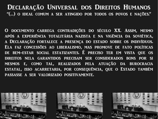 Declaração Universal dos Direitos Humanos
“(…) o ideal comum a ser atingido por todos os povos e nações.”
O documento carrega contradições do século XX. Assim, mesmo
após a experiência totalitária nazista e na vigência da soviética,
a Declaração fortalece a presença do estado sobre os indivíduos.
Ela faz concessões ao liberalismo, mas promove de fato políticas
de bem-estar social estatizantes. É preciso ter em vista que os
direitos nela garantidos precisam ser considerados bons por si
mesmos e, como tal, realizados pela atuação da burocracia
estatal, isso acarretaria, por consequência, que o Estado também
passasse a ser valorizado positivamente.
 