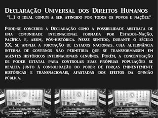 Declaração Universal dos Direitos Humanos
“(…) o ideal comum a ser atingido por todos os povos e nações.”
Pode-se conceber a Declaração como a possibilidade abstrata de
uma comunidade internacional formada por Estados-Nação,
pacífica e, assim, pós-histórica. Nesse sentido, durante o século
XX, se amplia a formação de estados nacionais, cuja alternância
interna de governos não permitiria que se transformassem em
agentes históricos internacionais genuínos. Porém, a concentração
de poder estatal para controlar suas próprias populações se
realiza junto à consolidação do poder de forças eminentemente
históricas e transnacionais, afastadas dos efeitos da opinião
pública.
 
