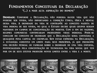 Fundamentos Conceituais da Declaração
“(…) a mais alta aspiração do homem;”
Dignidade: Conforme a Declaração, não poderia haver vida que não
pudesse ser vivida, não importando a condição étnica, física e mental
dessa vida. A dignidade da vida se contrapõe ao conceito nazista de
vida indigna de ser vivida, no qual o Estado decide quais grupos seriam
mantidos em campos de concentração ou mortos. Com o fim do nazismo,
regimes comunistas continuaram produzindo vidas indignas. Pode-se
concluir do conceito de dignidade que a Declaração seria contrária a
qualquer pena capital ou exemplar. Sem estar expressa na Declaração,
a eutanásia constitui um limite para seus princípios, já que pressupõe
uma decisão pessoal ou familiar sobre a dignidade de uma vida enferma,
potencializada pela concentração de tecnologia na vida social que tem
por um de seus efeitos produzir novos limites entre a vida e a morte.
 