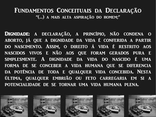 Fundamentos Conceituais da Declaração
“(…) a mais alta aspiração do homem;”
Dignidade: a declaração, a princípio, não condena o
aborto, já que a dignidade da vida é conferida a partir
do nascimento. Assim, o direito à vida é restrito aos
nascidos vivos e não aos que foram gerados pura e
simplesmente. A dignidade da vida do nascido é uma
forma de se conceber a vida humana que se diferencia
da potência de toda e qualquer vida concebida. Nesta
última, qualquer embrião ou feto carregaria em si a
potencialidade de se tornar uma vida humana plena.
 