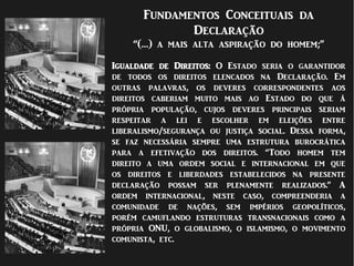 Fundamentos Conceituais da
Declaração
“(…) a mais alta aspiração do homem;”
Igualdade de Direitos: O Estado seria o garantidor
de todos os direitos elencados na Declaração. Em
outras palavras, os deveres correspondentes aos
direitos caberiam muito mais ao Estado do que à
própria população, cujos deveres principais seriam
respeitar a lei e escolher em eleições entre
liberalismo/segurança ou justiça social. Dessa forma,
se faz necessária sempre uma estrutura burocrática
para a efetivação dos direitos. “Todo homem tem
direito a uma ordem social e internacional em que
os direitos e liberdades estabelecidos na presente
declaração possam ser plenamente realizados.” A
ordem internacional, neste caso, compreenderia a
comunidade de nações, sem impérios geopolíticos,
porém camuflando estruturas transnacionais como a
própria ONU, o globalismo, o islamismo, o movimento
comunista, etc.
.
 