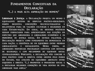 Fundamentos Conceituais da
Declaração
“(…) a mais alta aspiração do homem;”
Liberdade e Justiça: a Declaração projeta um mesmo e
equivalente sistema de disputas político-ideológico,
porém incentiva concepções multiculturalistas e
relativistas para os valores culturais e religiosos em
cada Estado-nação. Em geral, os sistemas políticos
seriam formatados para apresentarem nas eleições um
espectro que abrangeria o liberalismo econômico e os
princípios de justiça social. Em outras palavras, a
Declaração projeta como fundamento da democracia em
cada nação, a existência de um equilíbrio entre medidas
liberalizantes e socializantes. Dessa forma, as
liberdades individuais precisariam conviver com sistemas
de segurança e com mecanismos de equidade social
centralizadores. Portanto, a declaração não concebe o
jogo político como a disputa entre grupos pelo poder
do Estado, mas através do equilíbrio abstrato entre
esquerda e direita. “(…) promover o progresso social e
a instaurar melhores condições de vida dentro de uma
liberdade mais ampla.”
 