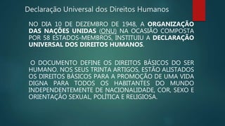 Declaração Universal dos Direitos Humanos
NO DIA 10 DE DEZEMBRO DE 1948, A ORGANIZAÇÃO
DAS NAÇÕES UNIDAS (ONU) NA OCASIÃO COMPOSTA
POR 58 ESTADOS-MEMBROS, INSTITUIU A DECLARAÇÃO
UNIVERSAL DOS DIREITOS HUMANOS.
O DOCUMENTO DEFINE OS DIREITOS BÁSICOS DO SER
HUMANO. NOS SEUS TRINTA ARTIGOS, ESTÃO ALISTADOS
OS DIREITOS BÁSICOS PARA A PROMOÇÃO DE UMA VIDA
DIGNA PARA TODOS OS HABITANTES DO MUNDO
INDEPENDENTEMENTE DE NACIONALIDADE, COR, SEXO E
ORIENTAÇÃO SEXUAL, POLÍTICA E RELIGIOSA.
 