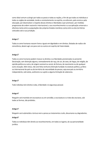 como ideal comum a atingir por todos os povos e todas as nações, a fim de que todos os indivíduos e
todos os orgãos da sociedade, tendo-a constantemente no espírito, se esforcem, pelo ensino e pela
educação, por desenvolver o respeito desses direitos e liberdades e por promover, por medidas
progressivas de ordem nacional e internacional, o seu reconhecimento e a sua aplicação universais e
efectivos tanto entre as populações dos próprios Estados membros como entre as dos territórios
colocados sob a sua jurisdição.
Artigo 1°
Todos os seres humanos nascem livres e iguais em dignidade e em direitos. Dotados de razão e de
consciência, devem agir uns para com os outros em espírito de fraternidade.
Artigo 2°
Todos os seres humanos podem invocar os direitos e as liberdades proclamados na presente
Declaração, sem distinção alguma, nomeadamente de raça, de cor, de sexo, de língua, de religião, de
opinião política ou outra, de origem nacional ou social, de fortuna, de nascimento ou de qualquer
outra situação. Além disso, não será feita nenhuma distinção fundada no estatuto político, jurídico
ou internacional do país ou do território da naturalidade da pessoa, seja esse país ou território
independente, sob tutela, autônomo ou sujeito a alguma limitação de soberania.
Artigo 3°
Todo indivíduo tem direito à vida, à liberdade e à segurança pessoal.
Artigo 4°
Ninguém será mantido em escravatura ou em servidão; a escravatura e o trato dos escravos, sob
todas as formas, são proibidos.
Artigo 5°
Ninguém será submetido a tortura nem a penas ou tratamentos cruéis, desumanos ou degradantes.
Artigo 6°
Todos os indivíduos têm direito ao reconhecimento, em todos os lugares, da sua personalidade
jurídica.
 