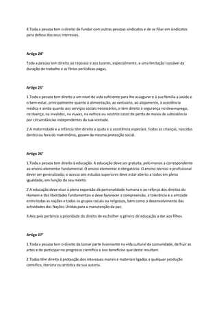 4.Toda a pessoa tem o direito de fundar com outras pessoas sindicatos e de se filiar em sindicatos
para defesa dos seus interesses.
Artigo 24°
Toda a pessoa tem direito ao repouso e aos lazeres, especialmente, a uma limitação razoável da
duração do trabalho e as férias periódicas pagas.
Artigo 25°
1.Toda a pessoa tem direito a um nível de vida suficiente para lhe assegurar e à sua família a saúde e
o bem-estar, principalmente quanto à alimentação, ao vestuário, ao alojamento, à assistência
médica e ainda quanto aos serviços sociais necessários, e tem direito à segurança no desemprego,
na doença, na invalidez, na viuvez, na velhice ou noutros casos de perda de meios de subsistência
por circunstâncias independentes da sua vontade.
2.A maternidade e a infância têm direito a ajuda e a assistência especiais. Todas as crianças, nascidas
dentro ou fora do matrimônio, gozam da mesma protecção social.
Artigo 26°
1.Toda a pessoa tem direito à educação. A educação deve ser gratuita, pelo menos a correspondente
ao ensino elementar fundamental. O ensino elementar é obrigatório. O ensino técnico e profissional
dever ser generalizado; o acesso aos estudos superiores deve estar aberto a todos em plena
igualdade, em função do seu mérito.
2.A educação deve visar à plena expansão da personalidade humana e ao reforço dos direitos do
Homem e das liberdades fundamentais e deve favorecer a compreensão, a tolerância e a amizade
entre todas as nações e todos os grupos raciais ou religiosos, bem como o desenvolvimento das
actividades das Nações Unidas para a manutenção da paz.
3.Aos pais pertence a prioridade do direito de escholher o género de educação a dar aos filhos.
Artigo 27°
1.Toda a pessoa tem o direito de tomar parte livremente na vida cultural da comunidade, de fruir as
artes e de participar no progresso científico e nos benefícios que deste resultam.
2.Todos têm direito à protecção dos interesses morais e materiais ligados a qualquer produção
científica, literária ou artística da sua autoria.
 