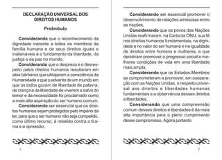1 2
DECLARAÇÃO UNIVERSAL DOS
DIREITOS HUMANOS
Preâmbulo
Considerando que o reconhecimento da
dignidade inerente a todos os membros da
família humana e de seus direitos iguais e
inalienáveis é o fundamento da liberdade, da
justiça e da paz no mundo,
Considerando que o desprezo e o desres-
peito pelos direitos humanos resultaram em
atos bárbaros que ultrajaram a consciência da
Humanidade e que o advento de um mundo em
que os todos gozem de liberdade de palavra,
de crença e da liberdade de viverem a salvo do
temor e da necessidade foi proclamado como
a mais alta aspiração do ser humano comum,
Considerando ser essencial que os direi-
tos humanos sejam protegidos pelo império da
lei, para que o ser humano não seja compelido,
como último recurso, à rebelião contra a tira-
nia e a opressão,
Considerando ser essencial promover o
desenvolvimento de relações amistosas entre
as nações,
Considerando que os povos das Nações
Unidas reafirmaram, na Carta da ONU, sua fé
nos direitos humanos fundamentais, na digni-
dade e no valor do ser humano e na igualdade
de direitos entre homens e mulheres, e que
decidiram promover o progresso social e me-
lhores condições de vida em uma liberdade
mais ampla,
Considerando que os Estados-Membros
se comprometeram a promover, em coopera-
ção com as Nações Unidas, o respeito univer-
sal aos direitos e liberdades humanas
fundamentais e a observância desses direitos
e liberdades,
Considerando que uma compreensão
comum desses direitos e liberdades é da mais
alta importância para o pleno cumprimento
desse compromisso, Agora portanto
 