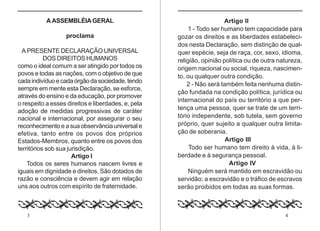 3 4
A ASSEMBLÉIA GERAL
proclama
A PRESENTE DECLARAÇÃO UNIVERSAL
DOS DIREITOS HUMANOS
como o ideal comum a ser atingido por todos os
povos e todas as nações, com o objetivo de que
cadaindivíduoecadaórgãodasociedade,tendo
sempre em mente esta Declaração, se esforce,
através do ensino e da educação, por promover
o respeito a esses direitos e liberdades, e, pela
adoção de medidas progressivas de caráter
nacional e internacional, por assegurar o seu
reconhecimento e a sua observância universal e
efetiva, tanto entre os povos dos próprios
Estados-Membros, quanto entre os povos dos
territórios sob sua jurisdição.
Artigo I
Todos os seres humanos nascem livres e
iguais em dignidade e direitos. São dotados de
razão e consciência e devem agir em relação
uns aos outros com espírito de fraternidade.
Artigo II
1 - Todo ser humano tem capacidade para
gozar os direitos e as liberdades estabeleci-
dos nesta Declaração, sem distinção de qual-
quer espécie, seja de raça, cor, sexo, idioma,
religião, opinião política ou de outra natureza,
origem nacional ou social, riqueza, nascimen-
to, ou qualquer outra condição.
2 - Não será também feita nenhuma distin-
ção fundada na condição política, jurídica ou
internacional do país ou território a que per-
tença uma pessoa, quer se trate de um terri-
tório independente, sob tutela, sem governo
próprio, quer sujeito a qualquer outra limita-
ção de soberania.
Artigo III
Todo ser humano tem direito à vida, à li-
berdade e à segurança pessoal.
Artigo IV
Ninguém será mantido em escravidão ou
servidão; a escravidão e o tráfico de escravos
serão proibidos em todas as suas formas.
 