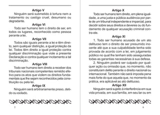 5 6
Artigo V
Ninguém será submetido à tortura nem a
tratamento ou castigo cruel, desumano ou
degradante.
Artigo VI
Todo ser humano tem o direito de ser, em
todos os lugares, reconhecido como pessoa
perante a lei.
Artigo VII
Todos são iguais perante a lei e têm direi-
to, sem qualquer distinção, a igual proteção da
lei. Todos têm direito a igual proteção contra
qualquer discriminação que viole a presente
Declaração e contra qualquer incitamento a tal
discriminação.
Artigo VIII
Todo ser humano tem direito a receber dos
tribunais nacionais competentes remédio efe-
tivo para os atos que violem os direitos funda-
mentais que lhe sejam reconhecidos pela cons-
tituição ou pela lei.
Artigo IX
Ninguém será arbitrariamente preso, deti-
do ou exilado.
Artigo X
Todo ser humano tem direito, em plena igual-
dade, a uma justa e pública audiência por par-
te de um tribunal independente e imparcial, para
decidir sobre seus direitos e deveres ou do fun-
damento de qualquer acusação criminal con-
tra ele.
Artigo XI
1. Todo ser humano acusado de um ato
delituoso tem o direito de ser presumido ino-
cente até que a sua culpabilidade tenha sido
provada de acordo com a lei, em julgamento
público no qual lhe tenham sido asseguradas
todas as garantias necessárias à sua defesa.
2. Ninguém poderá ser culpado por qual-
quer ação ou omissão que, no momento, não
constituíam delito perante o direito nacional ou
internacional. Também não será imposta pena
mais forte do que aquela que, no momento da
prática, era aplicável ao ato delituoso.
Artigo XII
Ninguém será sujeito à interferência em sua
vida privada, em sua família, em seu lar ou em
 