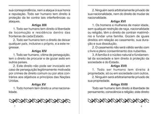 7 8
sua correspondência, nem a ataque à sua honra
e reputação. Todo ser humano tem direito à
proteção da lei contra tais interferências ou
ataques.
Artigo XIII
1. Todo ser humano tem direito à liberdade
de locomoção e residência dentro das
fronteiras de cada Estado.
2. Todo ser humano tem o direito de deixar
qualquer país, inclusive o próprio, e a este re-
gressar.
Artigo XIV
1. Todo ser humano, vítima de perseguição,
tem o direito de procurar e de gozar asilo em
outros países.
2. Este direito não pode ser invocado em
caso de perseguição legitimamente motivada
por crimes de direito comum ou por atos con-
trários aos objetivos e princípios das Nações
Unidas.
Artigo XV
1. Todo homem tem direito a uma naciona-
lidade.
2. Ninguém será arbitrariamente privado de
sua nacionalidade, nem do direito de mudar de
nacionalidade.
Artigo XVI
1. Os homens e mulheres de maior idade,
sem qualquer restrição de raça, nacionalidade
ou religião, têm o direito de contrair matrimô-
nio e fundar uma família. Gozam de iguais
direitos em relação ao casamento, sua dura-
ção e sua dissolução.
2. O casamento não será válido senão com
o livre e pleno consentimento dos nubentes.
3.A família é o núcleo natural e fundamen-
tal da sociedade e tem direito à proteção da
sociedade e do Estado.
Artigo XVII
1. Todo ser humano tem direito à
propriedade, só ou em sociedade com outros.
2. Ninguém será arbitrariamente privado de
sua propriedade.
Artigo XVIII
Todo ser humano tem direito à liberdade de
pensamento, consciência e religião; este direito
 