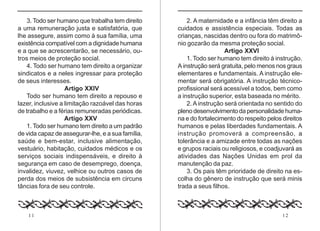 11 12
3. Todo ser humano que trabalha tem direito
a uma remuneração justa e satisfatória, que
lhe assegure, assim como à sua família, uma
existência compatível com a dignidade humana
e a que se acrescentarão, se necessário, ou-
tros meios de proteção social.
4. Todo ser humano tem direito a organizar
sindicatos e a neles ingressar para proteção
de seus interesses.
Artigo XXIV
Todo ser humano tem direito a repouso e
lazer, inclusive a limitação razoável das horas
de trabalho e a férias remuneradas periódicas.
Artigo XXV
1. Todo ser humano tem direito a um padrão
de vida capaz de assegurar-lhe, e a sua família,
saúde e bem-estar, inclusive alimentação,
vestuário, habitação, cuidados médicos e os
serviços sociais indispensáveis, e direito à
segurança em caso de desemprego, doença,
invalidez, viuvez, velhice ou outros casos de
perda dos meios de subsistência em circuns
tâncias fora de seu controle.
2. A maternidade e a infância têm direito a
cuidados e assistência especiais. Todas as
crianças, nascidas dentro ou fora do matrimô-
nio gozarão da mesma proteção social.
Artigo XXVI
1. Todo ser humano tem direito à instrução.
A instrução será gratuita, pelo menos nos graus
elementares e fundamentais. A instrução ele-
mentar será obrigatória. A instrução técnico-
profissional será acessível a todos, bem como
a instrução superior, esta baseada no mérito.
2.A instrução será orientada no sentido do
pleno desenvolvimento da personalidade huma-
na e do fortalecimento do respeito pelos direitos
humanos e pelas liberdades fundamentais. A
instrução promoverá a compreensão, a
tolerância e a amizade entre todas as nações
e grupos raciais ou religiosos, e coadjuvará as
atividades das Nações Unidas em prol da
manutenção da paz.
3. Os pais têm prioridade de direito na es-
colha do gênero de instrução que será minis
trada a seus filhos.
 