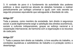 3. A vontade do povo é o fundamento da autoridade dos poderes
públicos: e deve exprimir-se através de eleições honestas a realizar
periodicamente por sufrágio universal e igual, com voto secreto ou
segundo processo equivalente que salvaguarde a liberdade de voto.
Artigo 22°
Toda a pessoa, como membro da sociedade, tem direito à segurança
social; e pode legitimamente exigir a satisfação dos direitos econômicos,
sociais e culturais indispensáveis, graças ao esforço nacional e à
cooperação internacional, de harmonia com a organização e os recursos
de cada país.
Artigo 23°
1. Toda a pessoa tem direito ao trabalho, à livre escolha do trabalho, a
condições equitativas e satisfatórias de trabalho e à proteção contra o
desemprego.
 