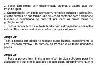 2. Todos têm direito, sem discriminação alguma, a salário igual por
trabalho igual.
3. Quem trabalha tem direito a uma remuneração equitativa e satisfatória,
que lhe permita e à sua família uma existência conforme com a dignidade
humana, e completada, se possível, por todos os outros meios de
proteção social.
4. Toda a pessoa tem o direito de fundar com outras pessoas sindicatos
e de se filiar em sindicatos para defesa dos seus interesses.
Artigo 24°
Toda a pessoa tem direito ao repouso e aos lazeres, especialmente, a
uma limitação razoável da duração do trabalho e as férias periódicas
pagas.
Artigo 25°
1. Toda a pessoa tem direito a um nível de vida suficiente para lhe
assegurar e à sua família a saúde e o bem-estar, principalmente quanto
 