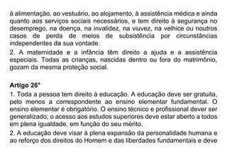 à alimentação, ao vestuário, ao alojamento, à assistência médica e ainda
quanto aos serviços sociais necessários, e tem direito à segurança no
desemprego, na doença, na invalidez, na viuvez, na velhice ou noutros
casos de perda de meios de subsistência por circunstâncias
independentes da sua vontade.
2. A maternidade e a infância têm direito a ajuda e a assistência
especiais. Todas as crianças, nascidas dentro ou fora do matrimônio,
gozam da mesma proteção social.
Artigo 26°
1. Toda a pessoa tem direito à educação. A educação deve ser gratuita,
pelo menos a correspondente ao ensino elementar fundamental. O
ensino elementar é obrigatório. O ensino técnico e profissional dever ser
generalizado; o acesso aos estudos superiores deve estar aberto a todos
em plena igualdade, em função do seu mérito.
2. A educação deve visar à plena expansão da personalidade humana e
ao reforço dos direitos do Homem e das liberdades fundamentais e deve
 