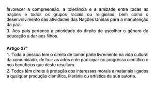 favorecer a compreensão, a tolerância e a amizade entre todas as
nações e todos os grupos raciais ou religiosos, bem como o
desenvolvimento das atividades das Nações Unidas para a manutenção
da paz.
3. Aos pais pertence a prioridade do direito de escolher o gênero de
educação a dar aos filhos.
Artigo 27°
1. Toda a pessoa tem o direito de tomar parte livremente na vida cultural
da comunidade, de fruir as artes e de participar no progresso científico e
nos benefícios que deste resultam.
2. Todos têm direito à proteção dos interesses morais e materiais ligados
a qualquer produção científica, literária ou artística da sua autoria.
 
