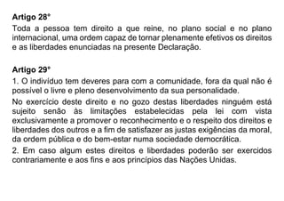 Artigo 28°
Toda a pessoa tem direito a que reine, no plano social e no plano
internacional, uma ordem capaz de tornar plenamente efetivos os direitos
e as liberdades enunciadas na presente Declaração.
Artigo 29°
1. O indivíduo tem deveres para com a comunidade, fora da qual não é
possível o livre e pleno desenvolvimento da sua personalidade.
No exercício deste direito e no gozo destas liberdades ninguém está
sujeito senão às limitações estabelecidas pela lei com vista
exclusivamente a promover o reconhecimento e o respeito dos direitos e
liberdades dos outros e a fim de satisfazer as justas exigências da moral,
da ordem pública e do bem-estar numa sociedade democrática.
2. Em caso algum estes direitos e liberdades poderão ser exercidos
contrariamente e aos fins e aos princípios das Nações Unidas.
 