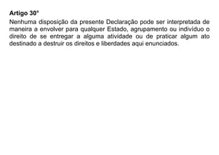 Artigo 30°
Nenhuma disposição da presente Declaração pode ser interpretada de
maneira a envolver para qualquer Estado, agrupamento ou indivíduo o
direito de se entregar a alguma atividade ou de praticar algum ato
destinado a destruir os direitos e liberdades aqui enunciados.
 
