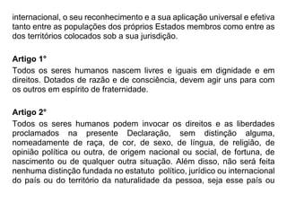 internacional, o seu reconhecimento e a sua aplicação universal e efetiva
tanto entre as populações dos próprios Estados membros como entre as
dos territórios colocados sob a sua jurisdição.
Artigo 1°
Todos os seres humanos nascem livres e iguais em dignidade e em
direitos. Dotados de razão e de consciência, devem agir uns para com
os outros em espírito de fraternidade.
Artigo 2°
Todos os seres humanos podem invocar os direitos e as liberdades
proclamados na presente Declaração, sem distinção alguma,
nomeadamente de raça, de cor, de sexo, de língua, de religião, de
opinião política ou outra, de origem nacional ou social, de fortuna, de
nascimento ou de qualquer outra situação. Além disso, não será feita
nenhuma distinção fundada no estatuto político, jurídico ou internacional
do país ou do território da naturalidade da pessoa, seja esse país ou
 
