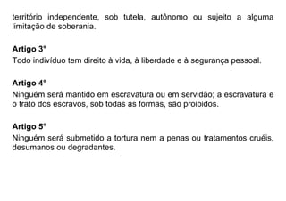 território independente, sob tutela, autônomo ou sujeito a alguma
limitação de soberania.
Artigo 3°
Todo indivíduo tem direito à vida, à liberdade e à segurança pessoal.
Artigo 4°
Ninguém será mantido em escravatura ou em servidão; a escravatura e
o trato dos escravos, sob todas as formas, são proibidos.
Artigo 5°
Ninguém será submetido a tortura nem a penas ou tratamentos cruéis,
desumanos ou degradantes.
 