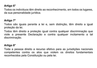 Artigo 6°
Todos os indivíduos têm direito ao reconhecimento, em todos os lugares,
da sua personalidade jurídica.
Artigo 7°
Todos são iguais perante a lei e, sem distinção, têm direito a igual
proteção da lei.
Todos têm direito a proteção igual contra qualquer discriminação que
viole a presente Declaração e contra qualquer incitamento a tal
discriminação.
Artigo 8°
Toda a pessoa direito a recurso efetivo para as jurisdições nacionais
competentes contra os atos que violem os direitos fundamentais
reconhecidos pela Constituição ou pela lei.
 