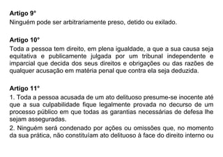Artigo 9°
Ninguém pode ser arbitrariamente preso, detido ou exilado.
Artigo 10°
Toda a pessoa tem direito, em plena igualdade, a que a sua causa seja
equitativa e publicamente julgada por um tribunal independente e
imparcial que decida dos seus direitos e obrigações ou das razões de
qualquer acusação em matéria penal que contra ela seja deduzida.
Artigo 11°
1. Toda a pessoa acusada de um ato delituoso presume-se inocente até
que a sua culpabilidade fique legalmente provada no decurso de um
processo público em que todas as garantias necessárias de defesa lhe
sejam asseguradas.
2. Ninguém será condenado por ações ou omissões que, no momento
da sua prática, não constituíam ato delituoso à face do direito interno ou
 