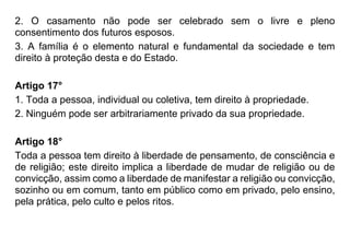 2. O casamento não pode ser celebrado sem o livre e pleno
consentimento dos futuros esposos.
3. A família é o elemento natural e fundamental da sociedade e tem
direito à proteção desta e do Estado.
Artigo 17°
1. Toda a pessoa, individual ou coletiva, tem direito à propriedade.
2. Ninguém pode ser arbitrariamente privado da sua propriedade.
Artigo 18°
Toda a pessoa tem direito à liberdade de pensamento, de consciência e
de religião; este direito implica a liberdade de mudar de religião ou de
convicção, assim como a liberdade de manifestar a religião ou convicção,
sozinho ou em comum, tanto em público como em privado, pelo ensino,
pela prática, pelo culto e pelos ritos.
 