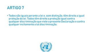 ARTIGO 7
• Todos são iguais perante a lei e, sem distinção, têm direito a igual
proteção da lei. Todos têm direito a proteção igual contra
qualquer discriminação que viole a presente Declaração e contra
qualquer incitamento a tal discriminação.
 