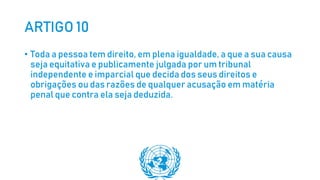 ARTIGO 10
• Toda a pessoa tem direito, em plena igualdade, a que a sua causa
seja equitativa e publicamente julgada por um tribunal
independente e imparcial que decida dos seus direitos e
obrigações ou das razões de qualquer acusação em matéria
penal que contra ela seja deduzida.
 