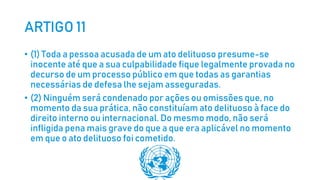 ARTIGO 11
• (1) Toda a pessoa acusada de um ato delituoso presume-se
inocente até que a sua culpabilidade fique legalmente provada no
decurso de um processo público em que todas as garantias
necessárias de defesa lhe sejam asseguradas.
• (2) Ninguém será condenado por ações ou omissões que, no
momento da sua prática, não constituíam ato delituoso à face do
direito interno ou internacional. Do mesmo modo, não será
infligida pena mais grave do que a que era aplicável no momento
em que o ato delituoso foi cometido.
 