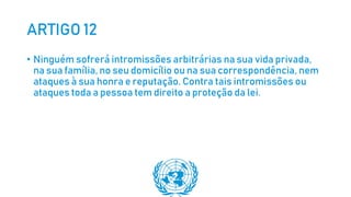 ARTIGO 12
• Ninguém sofrerá intromissões arbitrárias na sua vida privada,
na sua família, no seu domicílio ou na sua correspondência, nem
ataques à sua honra e reputação. Contra tais intromissões ou
ataques toda a pessoa tem direito a proteção da lei.
 