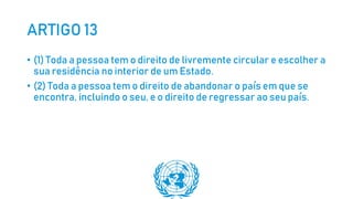 ARTIGO 13
• (1) Toda a pessoa tem o direito de livremente circular e escolher a
sua residência no interior de um Estado.
• (2) Toda a pessoa tem o direito de abandonar o país em que se
encontra, incluindo o seu, e o direito de regressar ao seu país.
 