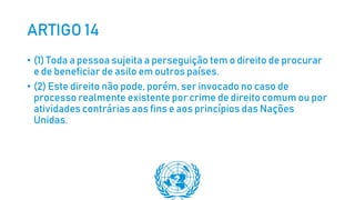 ARTIGO 14
• (1) Toda a pessoa sujeita a perseguição tem o direito de procurar
e de beneficiar de asilo em outros países.
• (2) Este direito não pode, porém, ser invocado no caso de
processo realmente existente por crime de direito comum ou por
atividades contrárias aos fins e aos princípios das Nações
Unidas.
 
