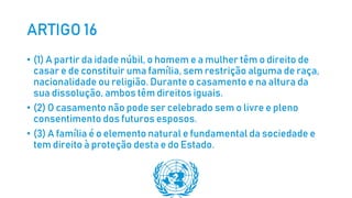 ARTIGO 16
• (1) A partir da idade núbil, o homem e a mulher têm o direito de
casar e de constituir uma família, sem restrição alguma de raça,
nacionalidade ou religião. Durante o casamento e na altura da
sua dissolução, ambos têm direitos iguais.
• (2) O casamento não pode ser celebrado sem o livre e pleno
consentimento dos futuros esposos.
• (3) A família é o elemento natural e fundamental da sociedade e
tem direito à proteção desta e do Estado.
 
