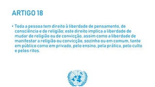 ARTIGO 18
• Toda a pessoa tem direito à liberdade de pensamento, de
consciência e de religião; este direito implica a liberdade de
mudar de religião ou de convicção, assim como a liberdade de
manifestar a religião ou convicção, sozinho ou em comum, tanto
em público como em privado, pelo ensino, pela prática, pelo culto
e pelos ritos.
 