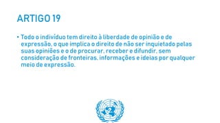 ARTIGO 19
• Todo o indivíduo tem direito à liberdade de opinião e de
expressão, o que implica o direito de não ser inquietado pelas
suas opiniões e o de procurar, receber e difundir, sem
consideração de fronteiras, informações e ideias por qualquer
meio de expressão.
 