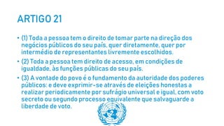 ARTIGO 21
• (1) Toda a pessoa tem o direito de tomar parte na direção dos
negócios públicos do seu país, quer diretamente, quer por
intermédio de representantes livremente escolhidos.
• (2) Toda a pessoa tem direito de acesso, em condições de
igualdade, às funções públicas do seu país.
• (3) A vontade do povo é o fundamento da autoridade dos poderes
públicos: e deve exprimir-se através de eleições honestas a
realizar periodicamente por sufrágio universal e igual, com voto
secreto ou segundo processo equivalente que salvaguarde a
liberdade de voto.
 
