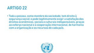 ARTIGO 22
• Toda a pessoa, como membro da sociedade, tem direito à
segurança social; e pode legitimamente exigir a satisfação dos
direitos econômicos, sociais e culturais indispensáveis, graças
ao esforço nacional e à cooperação internacional, de harmonia
com a organização e os recursos de cada país.
 