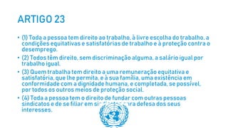ARTIGO 23
• (1) Toda a pessoa tem direito ao trabalho, à livre escolha do trabalho, a
condições equitativas e satisfatórias de trabalho e à proteção contra o
desemprego.
• (2) Todos têm direito, sem discriminação alguma, a salário igual por
trabalho igual.
• (3) Quem trabalha tem direito a uma remuneração equitativa e
satisfatória, que lhe permita, e à sua família, uma existência em
conformidade com a dignidade humana, e completada, se possível,
por todos os outros meios de proteção social.
• (4) Toda a pessoa tem o direito de fundar com outras pessoas
sindicatos e de se filiar em sindicatos para defesa dos seus
interesses.
 
