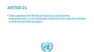 ARTIGO 24
• Toda a pessoa tem direito ao repouso e aos lazeres,
especialmente, a uma limitação razoável da duração do trabalho
e as férias periódicas pagas.
 